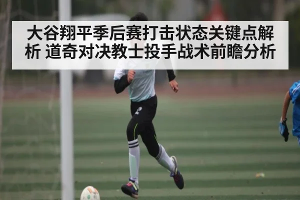 大谷翔平季后赛打击状态关键点解析 道奇对决教士投手战术前瞻分析