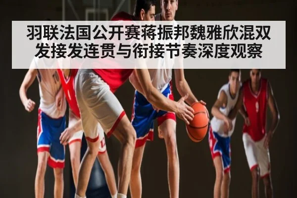 羽联法国公开赛蒋振邦魏雅欣混双发接发连贯与衔接节奏深度观察