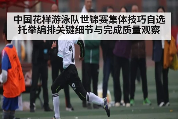 中国花样游泳队世锦赛集体技巧自选托举编排关键细节与完成质量观察